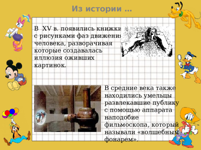 Из истории … В  XV в.  появились книжки с рисунками фаз движения человека, разворачивая которые создавалась иллюзия оживших картинок.   В средние века также находились умельцы развлекавшие публику с помощью аппарата наподобие фильмоскопа, который называли «волшебным фонарем».  