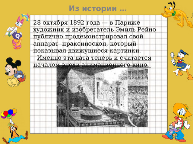   Из истории … 28 октября 1892 года — в Париже художник и изобретатель Эмиль Рейно публично продемонстрировал свой аппарат  праксиноскоп, который показывал движущиеся картинки. Именно эта дата теперь и считается началом эпохи анимационного кино.  Q  