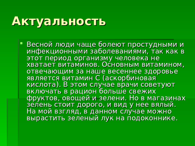 Актуальность Весной люди чаще болеют простудными и инфекционными заболеваниями, так как в этот период организму человека не хватает витаминов. Основным витамином, отвечающим за наше весеннее здоровье является витамин С (аскорбиновая кислота). В этом случае врачи советуют включать в рацион больше свежих фруктов, овощей и зелени. Но в магазинах зелень стоит дорого, и вид у нее вялый. На мой взгляд, в данном случае можно вырастить зеленый лук на подоконнике. 