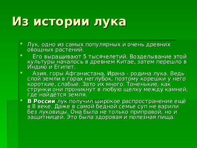 Из истории лука Лук, одно из самых популярных и очень древних овощных растений.  Его выращивают 5 тысячелетий. Возделывание этой культуры началось в древнем Китае, затем перешло в Индию и Египет.  Азия, горы Афганистана, Ирана - родина лука. Ведь слой земли в горах неглубок, поэтому корешки у него короткие, слабые. Зато их много. Тоненькие, как струнки они проникнут в любую щелку между камней, где найдётся земля. В России лук получил широкое распространение ещё в 8 веке. Даже в самой бедной семье суп не варили без луковицы. Она была не только приправой, но и защитницей. Это была здоровая и полезная пища. 