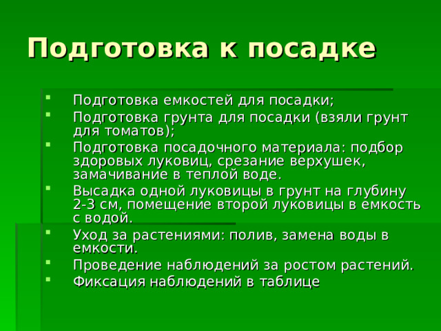 Подготовка к посадке Подготовка емкостей для посадки; Подготовка грунта для посадки (взяли грунт для томатов); Подготовка посадочного материала: подбор здоровых луковиц, срезание верхушек, замачивание в теплой воде. Высадка одной луковицы в грунт на глубину 2-3 см, помещение второй луковицы в емкость с водой. Уход за растениями: полив, замена воды в емкости. Проведение наблюдений за ростом растений. Фиксация наблюдений в таблице 