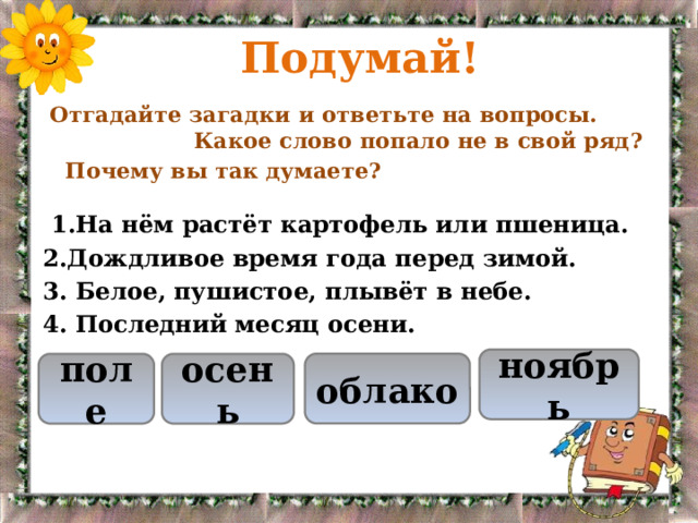 Подумай!  Отгадайте загадки и ответьте на вопросы. Какое слово попало не в свой ряд?  Почему вы так думаете?  1.На нём растёт картофель или пшеница. 2.Дождливое время года перед зимой. 3. Белое, пушистое, плывёт в небе. 4. Последний месяц осени. ноябрь облако поле осень 