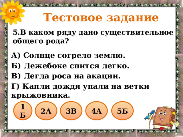  Тестовое задание 5.В каком ряду дано существительное общего рода? А) Солнце согрело землю. Б) Лежебоке спится легко. В) Легла роса на акации. Г) Капли дождя упали на ветки крыжовника. 1Б 2А 3В 4А 5Б 