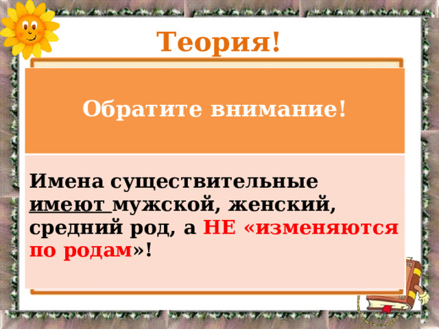 Теория!  Обратите внимание!  Имена существительные имеют мужской, женский, средний род, а НЕ «изменяются по родам »!   Род существительных определяется подстановкой слов – местоимений ОН, МОЙ ( муж.р), ОНА,МОЯ (ж.р), ОНО, МОЁ(ср.р).  Подскажут род и согласующиеся с существительными слова других частей речи. ( кружевной тюль, зелёная ель, лебединое озеро). 