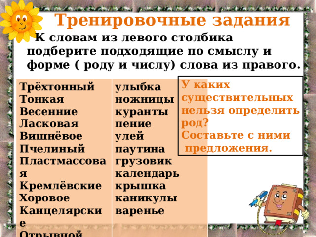  Тренировочные задания  К словам из левого столбика подберите подходящие по смыслу и форме ( роду и числу) слова из правого. У каких существительных нельзя определить род? Составьте с ними  предложения. Трёхтонный Тонкая улыбка ножницы Весенние куранты Ласковая пение Вишнёвое Пчелиный улей паутина Пластмассовая грузовик Кремлёвские календарь Хоровое крышка Канцелярские каникулы Отрывной варенье 