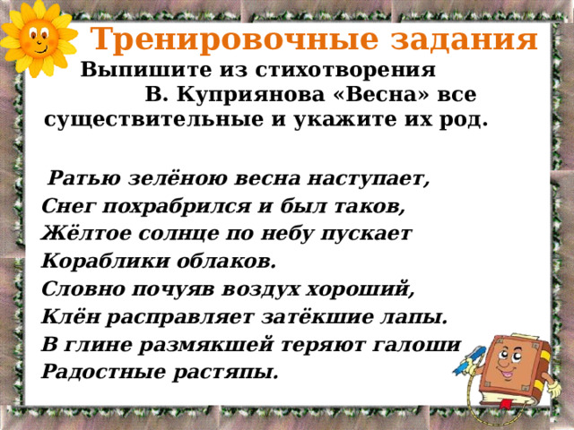  Тренировочные задания  Выпишите из стихотворения В. Куприянова «Весна» все существительные и укажите их род.  Ратью зелёною весна наступает, Снег похрабрился и был таков, Жёлтое солнце по небу пускает Кораблики облаков. Словно почуяв воздух хороший, Клён расправляет затёкшие лапы. В глине размякшей теряют галоши Радостные растяпы. 