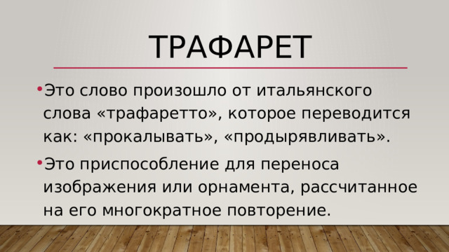 Трафарет Это слово произошло от итальянского слова «трафаретто», которое переводится как: «прокалывать», «продырявливать». Это приспособление для переноса изображения или орнамента, рассчитанное на его многократное повторение. 