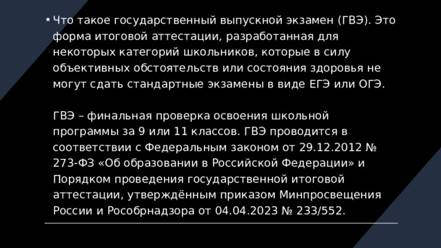 Что такое государственный выпускной экзамен (ГВЭ). Это форма итоговой аттестации, разработанная для некоторых категорий школьников, которые в силу объективных обстоятельств или состояния здоровья не могут сдать стандартные экзамены в виде ЕГЭ или ОГЭ.   ГВЭ – финальная проверка освоения школьной программы за 9 или 11 классов. ГВЭ проводится в соответствии с Федеральным законом от 29.12.2012 № 273-ФЗ «Об образовании в Российской Федерации» и Порядком проведения государственной итоговой аттестации, утверждённым приказом Минпросвещения России и Рособрнадзора от 04.04.2023 № 233/552.    