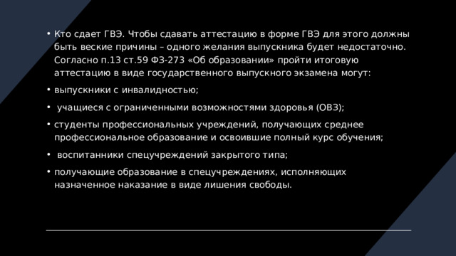 Кто сдает ГВЭ. Чтобы сдавать аттестацию в форме ГВЭ для этого должны быть веские причины – одного желания выпускника будет недостаточно. Согласно п.13 ст.59 ФЗ-273 «Об образовании» пройти итоговую аттестацию в виде государственного выпускного экзамена могут: выпускники с инвалидностью;  учащиеся с ограниченными возможностями здоровья (ОВЗ); студенты профессиональных учреждений, получающих среднее профессиональное образование и освоившие полный курс обучения;  воспитанники спецучреждений закрытого типа; получающие образование в спецучреждениях, исполняющих назначенное наказание в виде лишения свободы.    