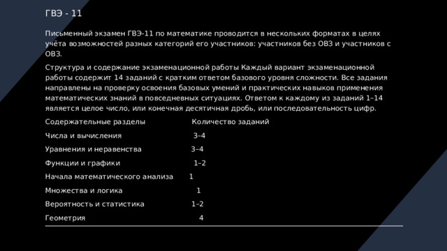 ГВЭ - 11 Письменный экзамен ГВЭ-11 по математике проводится в нескольких форматах в целях учёта возможностей разных категорий его участников: участников без ОВЗ и участников с ОВЗ. Структура и содержание экзаменационной работы Каждый вариант экзаменационной работы содержит 14 заданий с кратким ответом базового уровня сложности. Все задания направлены на проверку освоения базовых умений и практических навыков применения математических знаний в повседневных ситуациях. Ответом к каждому из заданий 1–14 является целое число, или конечная десятичная дробь, или последовательность цифр. Содержательные разделы Количество заданий Числа и вычисления 3–4 Уравнения и неравенства 3–4 Функции и графики 1–2 Начала математического анализа 1 Множества и логика 1 Вероятность и статистика 1–2 Геометрия 4 