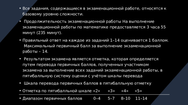 Все задания, содержащиеся в экзаменационной работе, относятся к базовому уровню сложности.  Продолжительность экзаменационной работы На выполнение экзаменационной работы по математике предоставляется 3 часа 55 минут (235 минут). Правильный ответ на каждое из заданий 1–14 оценивается 1 баллом. Максимальный первичный балл за выполнение экзаменационной работы – 14.  Результатом экзамена является отметка, которая определяется путем перевода первичных баллов, полученных участником экзамена за выполнение всех заданий экзаменационной работы, в пятибалльную систему оценки с учётом шкалы перевода  Шкала перевода первичных баллов в пятибалльную отметку Отметка по пятибалльной шкале «2» «3» «4» «5» Диапазон первичных баллов 0–4 5–7 8–10 11–14 