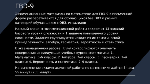 ГВЭ-9 Экзаменационные материалы по математике для ГВЭ-9 в письменной форме разрабатываются для обучающихся без ОВЗ и разных категорий обучающихся с ОВЗ, инвалидов Каждый вариант экзаменационной работы содержит 13 заданий базового уровня сложности и 1 задание повышенного уровня сложности. Задания группируются исходя из их тематической принадлежности: алгебра, геометрия, вероятность и статистика В экзаменационной работе ГВЭ-9 контролируются элементы содержания из следующих учебных курсов математики: 1. Математика. 5–6 классы; 2. Алгебра. 7–9 классы; 3. Геометрия. 7–9 классы; 4. Вероятность и статистика. 7–9 классы. На выполнение экзаменационной работы по математике даётся 3 часа 55 минут (235 минут) 