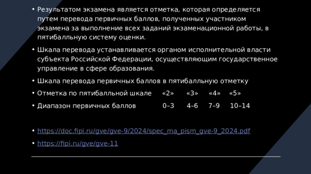 Результатом экзамена является отметка, которая определяется путем перевода первичных баллов, полученных участником экзамена за выполнение всех заданий экзаменационной работы, в пятибалльную систему оценки. Шкала перевода устанавливается органом исполнительной власти субъекта Российской Федерации, осуществляющим государственное управление в сфере образования. Шкала перевода первичных баллов в пятибалльную отметку Отметка по пятибалльной шкале «2» «3» «4» «5» Диапазон первичных баллов 0–3 4–6 7–9 10–14 https://doc.fipi.ru/gve/gve-9/2024/spec_ma_pism_gve-9_2024.pdf https://fipi.ru/gve/gve-11 