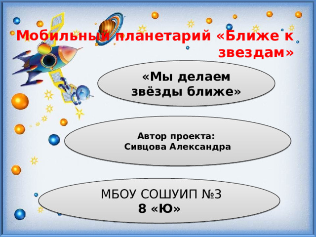 Мобильный планетарий «Ближе к звездам»   «Мы делаем звёзды ближе» Автор проекта: Сивцова Александра  МБОУ СОШУИП №3 8 «Ю» 