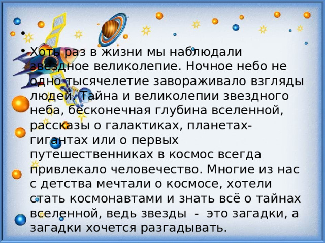 Хоть раз в жизни мы наблюдали звездное великолепие. Ночное небо не одно тысячелетие завораживало взгляды людей. Тайна и великолепии звездного неба, бесконечная глубина вселенной, рассказы о галактиках, планетах-гигантах или о первых путешественниках в космос всегда привлекало человечество. Многие из нас с детства мечтали о космосе, хотели стать космонавтами и знать всё о тайнах вселенной, ведь звезды - это загадки, а загадки хочется разгадывать. 