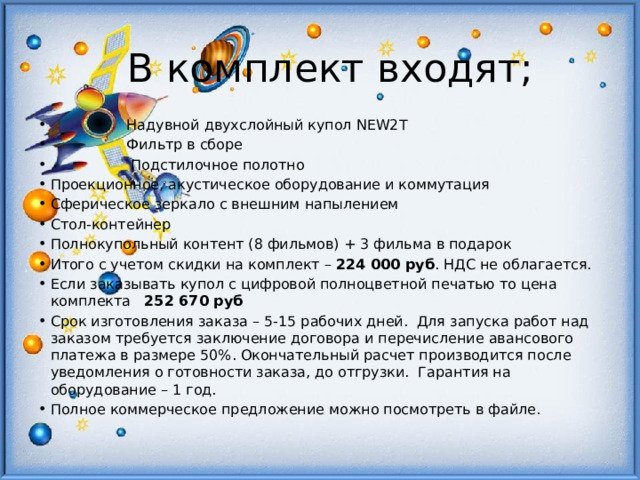 В комплект входят;  Надувной двухслойный купол NEW2T  Фильтр в сборе  Подстилочное полотно Проекционное, акустическое оборудование и коммутация Сферическое зеркало с внешним напылением Стол-контейнер Полнокупольный контент (8 фильмов) + 3 фильма в подарок Итого с учетом скидки на комплект – 224 000 руб . НДС не облагается. Если заказывать купол с цифровой полноцветной печатью то цена комплекта 252 670 руб  Срок изготовления заказа – 5-15 рабочих дней. Для запуска работ над заказом требуется заключение договора и перечисление авансового платежа в размере 50%. Окончательный расчет производится после уведомления о готовности заказа, до отгрузки. Гарантия на оборудование – 1 год. Полное коммерческое предложение можно посмотреть в файле.  