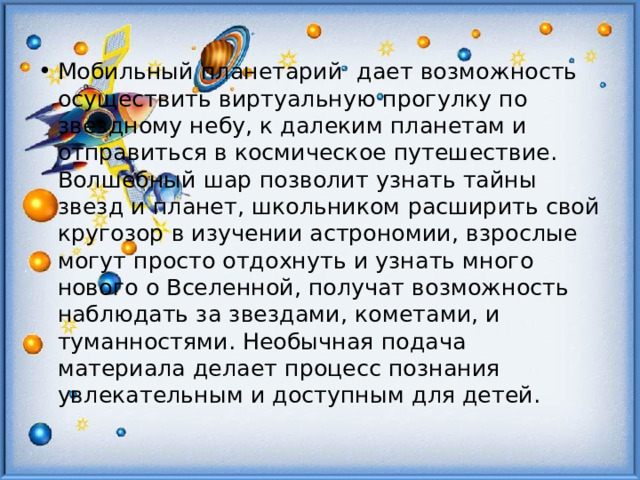 Мобильный планетарий дает возможность осуществить виртуальную прогулку по звездному небу, к далеким планетам и отправиться в космическое путешествие. Волшебный шар позволит узнать тайны звезд и планет, школьником расширить свой кругозор в изучении астрономии, взрослые могут просто отдохнуть и узнать много нового о Вселенной, получат возможность наблюдать за звездами, кометами, и туманностями. Необычная подача материала делает процесс познания увлекательным и доступным для детей. 