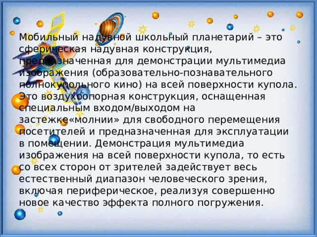 Мобильный надувной школьный планетарий – это сферическая надувная конструкция, предназначенная для демонстрации мультимедиа изображения (образовательно-познавательного полнокупольного кино) на всей поверхности купола. Это воздухоопорная конструкция, оснащенная специальным входом/выходом на застежке«молнии» для свободного перемещения посетителей и предназначенная для эксплуатации в помещении. Демонстрация мультимедиа изображения на всей поверхности купола, то есть со всех сторон от зрителей задействует весь естественный диапазон человеческого зрения, включая периферическое, реализуя совершенно новое качество эффекта полного погружения.  