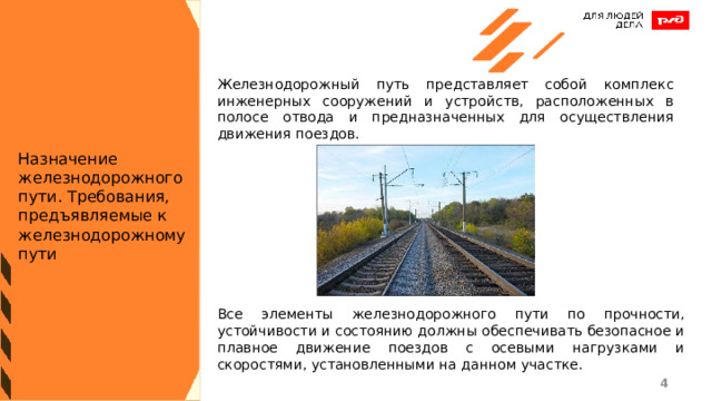 Железнодорожный путь представляет собой комплекс инженерных сооружений и устройств, расположенных в полосе отвода и предназначенных для осуществления движения поездов. Назначение железнодорожного пути. Требования, предъявляемые к железнодорожному пути Все элементы железнодорожного пути по прочности, устойчивости и состоянию должны обеспечивать безопасное и плавное движение поездов с осевыми нагрузками и скоростями, установленными на данном участке. 1 1 