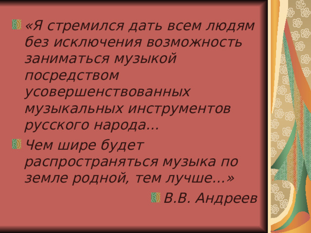 «Я стремился дать всем людям без исключения возможность заниматься музыкой посредством усовершенствованных музыкальных инструментов русского народа… Чем шире будет распространяться музыка по земле родной, тем лучше…» В.В. Андреев 