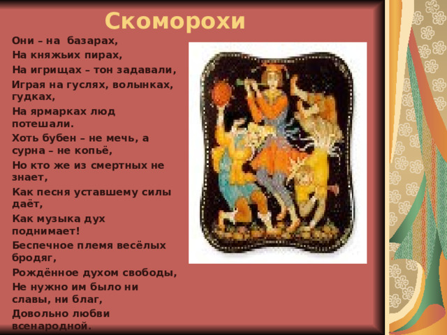 Скоморохи Они – на базарах, На княжьих пирах, На игрищах – тон задавали, Играя на гуслях, волынках, гудках, На ярмарках люд потешали.  Хоть бубен – не мечь, а сурна – не копьё, Но кто же из смертных не знает, Как песня уставшему силы даёт, Как музыка дух поднимает!  Беспечное племя весёлых бродяг, Рождённое духом свободы, Не нужно им было ни славы, ни благ, Довольно любви всенародной .  