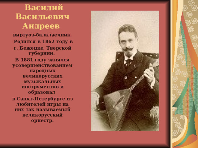  Василий Васильевич Андреев виртуоз-балалаечник.  Родился в 1862 году в г. Бежецке, Тверской губернии. В 1881 году занялся усовершенствованием народных великорусских музыкальных инструментов и образовал в Санкт-Петербурге из любителей игры на них так называемый великорусский оркестр. 