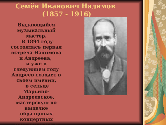 Семён Иванович Налимов  (1857 - 1916) Выдающийся музыкальный мастер.  В 1894 году состоялась первая встреча Налимова и Андреева, и уже в следующем году Андреев создает в своем имении,  в сельце Марьино-Андреевское, мастерскую по выделке образцовых концертных инструментов и назначает Налимова ее заведующим. 