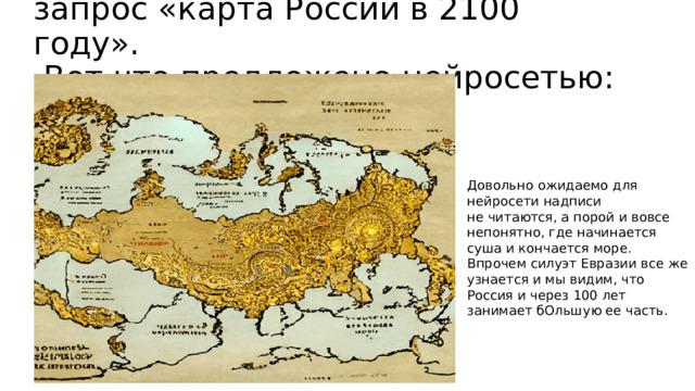 запрос «карта России в 2100 году».  Вот что предложено нейросетью: Довольно ожидаемо для нейросети надписи не читаются, а порой и вовсе непонятно, где начинается суша и кончается море. Впрочем силуэт Евразии все же узнается и мы видим, что Россия и через 100 лет занимает бОльшую ее часть.  