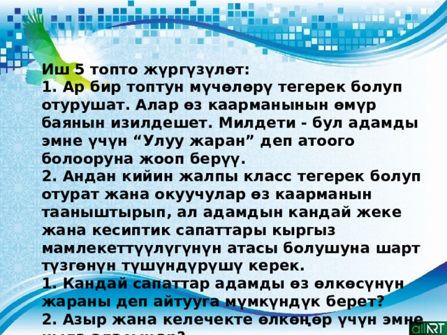 Иш 5 топто жүргүзүлөт: 1. Ар бир топтун мүчөлөрү тегерек болуп отурушат. Алар өз каарманынын өмүр баянын изилдешет. Милдети - бул адамды эмне үчүн “Улуу жаран” деп атоого болооруна жооп берүү. 2. Андан кийин жалпы класс тегерек болуп отурат жана окуучулар өз каарманын тааныштырып, ал адамдын кандай жеке жана кесиптик сапаттары кыргыз мамлекеттүүлүгүнүн атасы болушуна шарт түзгөнүн түшүндүрүшү керек. 1. Кандай сапаттар адамды өз өлкөсүнүн жараны деп айтууга мүмкүндүк берет? 2. Азыр жана келечекте өлкөңөр үчүн эмне кыла аласыңар? 