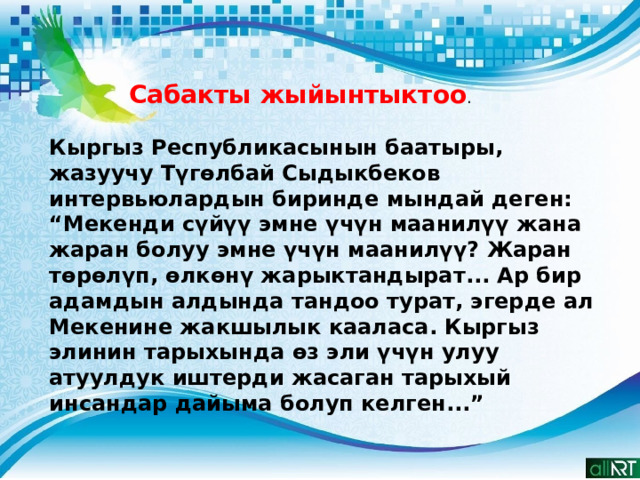 Сабакты жыйынтыктоо . Кыргыз Республикасынын баатыры, жазуучу Түгөлбай Сыдыкбеков интервьюлардын биринде мындай деген: “Мекенди сүйүү эмне үчүн маанилүү жана жаран болуу эмне үчүн маанилүү? Жаран төрөлүп, өлкөнү жарыктандырат... Ар бир адамдын алдында тандоо турат, эгерде ал Мекенине жакшылык кааласа. Кыргыз элинин тарыхында өз эли үчүн улуу атуулдук иштерди жасаган тарыхый инсандар дайыма болуп келген...” 