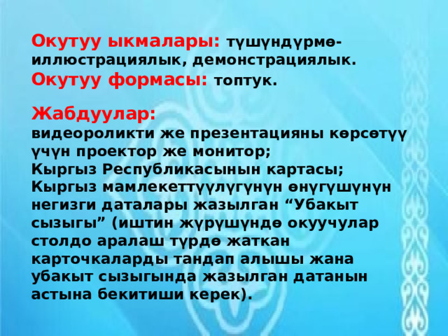 Окутуу ыкмалары: түшүндүрмө-иллюстрациялык, демонстрациялык. Окутуу формасы: топтук.    Жабдуулар:   видеороликти же презентацияны көрсөтүү үчүн проектор же монитор; Кыргыз Республикасынын картасы; Кыргыз мамлекеттүүлүгүнүн өнүгүшүнүн негизги даталары жазылган “Убакыт сызыгы” (иштин жүрүшүндө окуучулар столдо аралаш түрдө жаткан карточкаларды тандап алышы жана убакыт сызыгында жазылган датанын астына бекитиши керек). 
