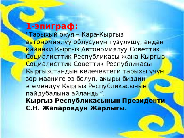 1-эпиграф: “ Тарыхый окуя – Кара-Кыргыз автономиялуу облусунун түзүлүшү, андан кийинки Кыргыз Автономиялуу Советтик Социалисттик Республикасы жана Кыргыз Социалисттик Советтик Республикасы Кыргызстандын келечектеги тарыхы үчүн зор мааниге ээ болуп, акыры биздин эгемендүү Кыргыз Республикасынын пайдубалына айланды”. Кыргыз Республикасынын Президенти С.Н. Жапаровдун Жарлыгы. 