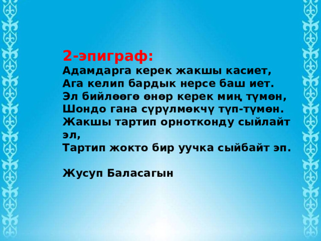 2-эпиграф: Адамдарга керек жакшы касиет, Ага келип бардык нерсе баш иет.  Эл бийлөөгө өнөр керек миң түмөн, Шондо гана сүрүлмөкчү түп-түмөн.  Жакшы тартип орнотконду сыйлайт эл,  Тартип жокто бир уучка сыйбайт эп.   Жусуп Баласагын 