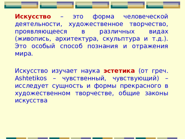 Искусство  – это форма человеческой деятельности, художественное творчество, проявляющееся в различных видах (живопись, архитектура, скульптура и т.д.). Это особый способ познания и отражения мира. Искусство изучает наука эстетика (от греч. Ashtetikos – чувственный, чувствующий) – исследует сущность и формы прекрасного в художественном творчестве, общие законы искусства 