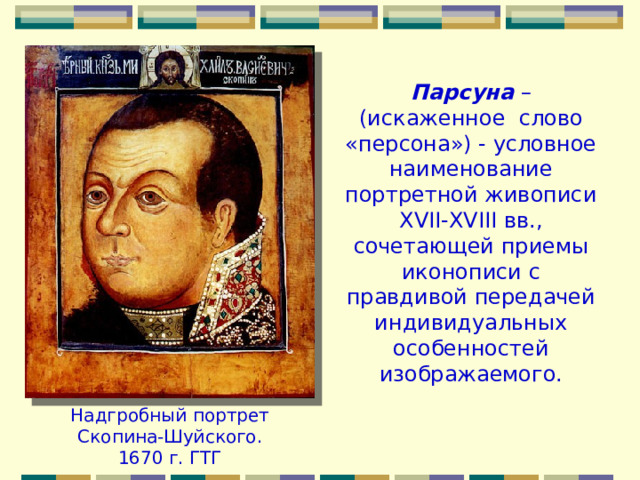 Парсуна – (искаженное слово «персона») - условное наименование портретной живописи ХVII-ХVIII вв., сочетающей приемы иконописи с правдивой передачей индивидуальных особенностей изображаемого. Надгробный портрет Скопина-Шуйского. 1670 г. ГТГ 