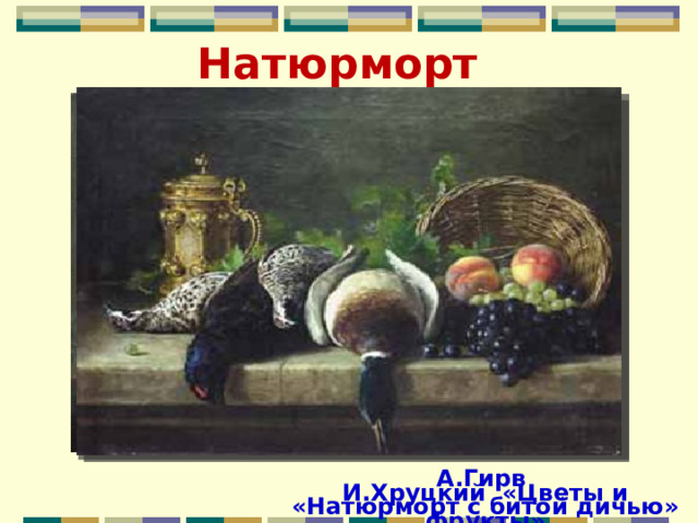 Натюрморт А.Гирв «Натюрморт с битой дичью» И.Хруцкий «Цветы и фрукты» 