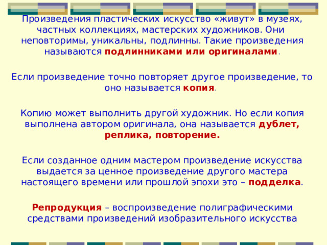 Произведения пластических искусство «живут» в музеях, частных коллекциях, мастерских художников. Они неповторимы, уникальны, подлинны. Такие произведения называются  подлинниками или оригиналами . Если произведение точно повторяет другое произведение, то оно называется копия . Копию может выполнить другой художник. Но если копия выполнена автором оригинала, она называется дублет, реплика, повторение.  Если созданное одним мастером произведение искусства выдается за ценное произведение другого мастера настоящего времени или прошлой эпохи это – подделка . Репродукция – воспроизведение полиграфическими средствами произведений изобразительного искусства 