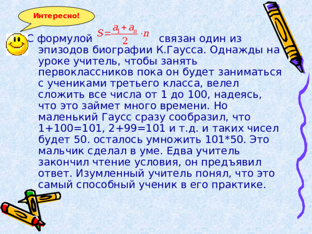 Интересно! С формулой связан один из эпизодов биографии К.Гаусса. Однажды на уроке учитель, чтобы занять первоклассников пока он будет заниматься с учениками третьего класса, велел сложить все числа от 1 до 100, надеясь, что это займет много времени. Но маленький Гаусс сразу сообразил, что 1+100=101, 2+99=101 и т.д. и таких чисел будет 50. осталось умножить 101*50. Это мальчик сделал в уме. Едва учитель закончил чтение условия, он предъявил ответ. Изумленный учитель понял, что это самый способный ученик в его практике. 