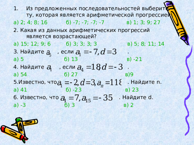 Из предложенных последовательностей выберите ту, которая является арифметической прогрессией а) 2; 4; 8; 16  б) -7; -7; -7; -7  в) 1; 3; 9; 27 2. Какая из данных арифметических прогрессий является возрастающей? а) 15; 12; 9; 6  б) 3; 3; 3; 3  в) 5; 8; 11; 14 3. Найдите , если . а) 5  б) 13  в) -21 4. Найдите , если . а) 54  б) 27  в)9 5.Известно, что . Найдите n . а) 41  б) -23  в) 23 6. Известно, что . Найдите d . а) -3  б) 3  в) 2 