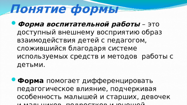 Понятие формы Форма воспитательной работы – это доступный внешнему восприятию образ взаимодействия детей с педагогом, сложившийся благодаря системе используемых средств и методов работы с детьми. Форма помогает дифференцировать педагогическое влияние, подчеркивая особенность малышей и старших, девочек и мальчиков, подростков и юношей, несходство групп, классов, индивидуальностей. 