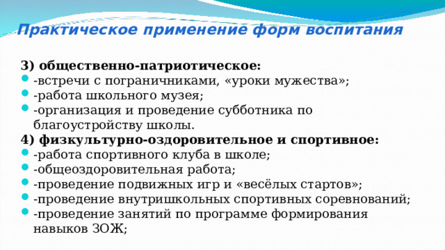 Практическое применение форм воспитания 3) общественно-патриотическое: -встречи с пограничниками, «уроки мужества»; -работа школьного музея; -организация и проведение субботника по благоустройству школы. 4) физкультурно-оздоровительное и спортивное: -работа спортивного клуба в школе; -общеоздоровительная работа; -проведение подвижных игр и «весёлых стартов»; -проведение внутришкольных спортивных соревнований; -проведение занятий по программе формирования навыков ЗОЖ; 