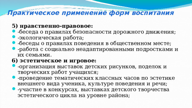 Практическое применение форм воспитания 5) нравственно-правовое: -беседа о правилах безопасности дорожного движения; -экологическая работа; -беседы о правилах поведения в общественном месте; -работа с социально неадаптированными подростками и их семьями. 6) эстетическое и игровое: -организация выставок детских рисунков, поделок и творческих работ учащихся; -проведение тематических классных часов по эстетике внешнего вида ученика, культуре поведения и речи; -участие в конкурсах, выставках детского творчества эстетического цикла на уровне района; 