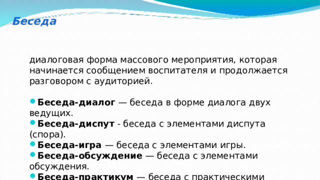 Беседа диалоговая форма массового мероприятия, которая начинается сообщением воспитателя и продолжается разговором с аудиторией. Беседа-диалог  — беседа в форме диалога двух ведущих. Беседа-диспут  - беседа с элементами диспута (спора). Беседа-игра  — беседа с элементами игры. Беседа-обсуждение  — беседа с элементами обсуждения. Беседа-практикум  — беседа с практическими занятиями. 
