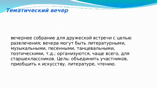 Тематический вечер вечернее собрание для дружеской встречи с целью развлечения; вечера могут быть литературными, музыкальными, песенными, танцевальными, поэтическими, т.д.; организуются, чаще всего, для старшеклассников. Цель: объединить участников, приобщить к искусству, литературе, чтению. 