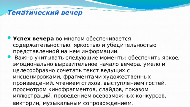 Тематический вечер Успех вечера во многом обеспечивается содержательностью, яркостью и убедительностью представленной на нем информации.  Важно учитывать следующие моменты: обеспечить яркое, эмоционально выразительное начало вечера, умело и целесообразно сочетать текст ведущих с инсценировками, фрагментами художественных произведений, чтением стихов, выступлением гостей, просмотром кинофрагментов, слайдов, показом иллюстраций, проведением всевозможных конкурсов, викторин,  музыкальным сопровождением. 