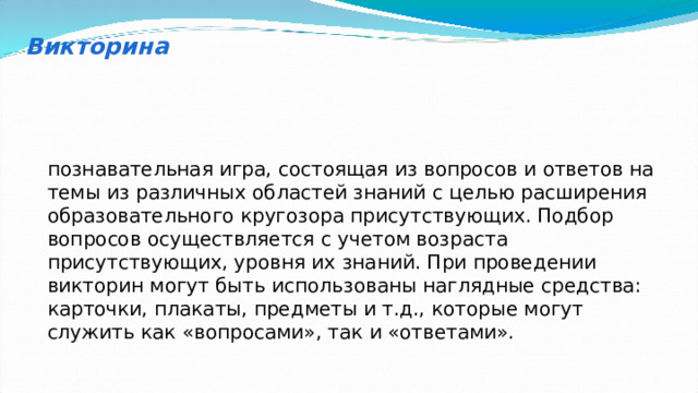 Викторина познавательная игра, состоящая из вопросов и ответов на темы из различных областей знаний с целью расширения образовательного кругозора присутствующих. Подбор вопросов осуществляется с учетом возраста присутствующих, уровня их знаний. При проведении викторин могут быть использованы наглядные средства: карточки, плакаты, предметы и т.д., которые могут служить как «вопросами», так и «ответами». 