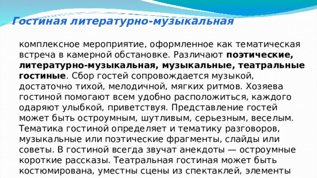 Гостиная литературно-музыкальная комплексное мероприятие, оформленное как тематическая встреча в камерной обстановке. Различают поэтические, литературно-музыкальная, музыкальные, театральные гостиные . Сбор гостей сопровождается музыкой, достаточно тихой, мелодичной, мягких ритмов. Хозяева гостиной помогают всем удобно расположиться, каждого одаряют улыбкой, приветствуя. Представление гостей может быть остроумным, шутливым, серьезным, веселым. Тематика гостиной определяет и тематику разговоров, музыкальные или поэтические фрагменты, слайды или советы. В гостиной всегда звучат анекдоты — остроумные короткие рассказы. Театральная гостиная может быть костюмирована, уместны сцены из спектаклей, элементы театрального капустника.  