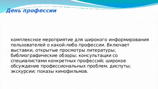 День профессии комплексное мероприятие для широкого информирования пользователей о какой-либо профессии. Включает выставки, открытые просмотры литературы; библиографические обзоры; консультации со специалистами конкретных профессий; широкое обсуждение профессиональных проблем, диспуты; экскурсии; показы кинофильмов. 