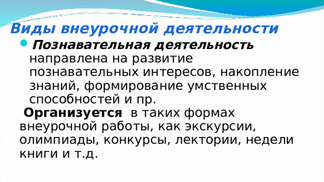 Виды внеурочной деятельности Познавательная деятельность  направлена на развитие познавательных интересов, накопление знаний, формирование умственных способностей и пр.  Организуется в таких формах внеурочной работы, как экскурсии, олимпиады, конкурсы, лектории, недели книги и т.д. 
