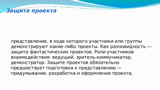 Защита проекта представление, в ходе которого участники или группы демонстрируют какие-либо проекты. Как разновидность — защита фантастических проектов. Роли участников взаимодействия: ведущий, зритель-коммуникатор, демонстратор. Защите проектов обязательно предшествует подготовка к представлению — придумывание, разработка и оформление проекта. 